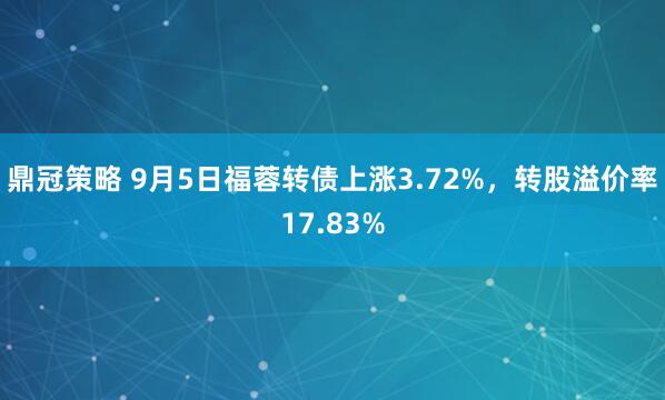 鼎冠策略 9月5日福蓉转债上涨3.72%，转股溢价率17.83%