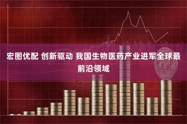 宏图优配 创新驱动 我国生物医药产业进军全球最前沿领域