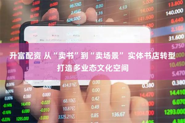 升富配资 从“卖书”到“卖场景” 实体书店转型打造多业态文化空间