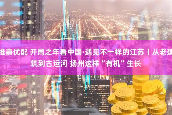 维嘉优配 开局之年看中国·遇见不一样的江苏丨从老建筑到古运河 扬州这样“有机”生长