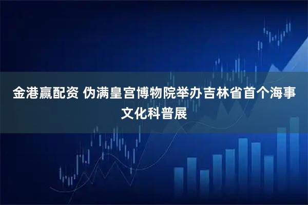 金港赢配资 伪满皇宫博物院举办吉林省首个海事文化科普展